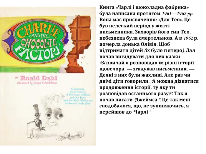 Книга «Чарлі і шоколадна фабрика» була написана протягом 1961—1962 pp. Вона має присвячення: «Для Тео». Це був нелегкий період у житті письменника. Захворів його син Тео, небезпека була смертельною. А в 1962 р. померла донька Олівія. Щоб підтримати дітей (їх було п'ятеро), Дал почав вигадувати для них казки. «Зазвичай я розповідав їм різні історії щовечора, — згадував письменник. — Деякі з них були жахливі. Але раз чи двічі діти говорили: 
