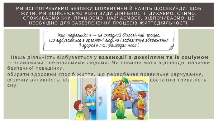Ми всі потребуємо безпеки щохвилини й навіть щосекунди. Щоб жити, ми здійснюємо різні види діяльності: дихаємо, спимо, споживаємо їжу, працюємо, навчаємося, відпочиваємо. Це необхідно для забезпечення процесів життєдіяльності. Наша діяльність відбувається у взаємодії з довкіллям та із соціумом — знайомими і незнайомими людьми. Ми повинні мати відповідні навички безпечної поведінки, обирати здоровий спосіб життя, що передбачає правильне харчування, фізичну активність, відсутність шкідливих звичок і достатню тривалість сну.