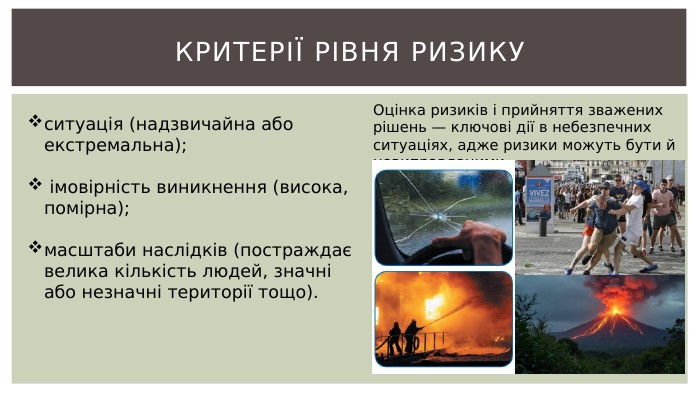 КРИТЕРІЇ РІВНЯ РИЗИКУситуація (надзвичайна або екстремальна); імовірність виникнення (висока, помірна);масштаби наслідків (постраждає велика кількість людей, значні або незначні території тощо). Оцінка ризиків і прийняття зважених рішень — ключові дії в небезпечних ситуаціях, адже ризики можуть бути й невиправданими.