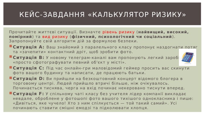 Кейс-завдання «Калькулятор ризику»Прочитайте життєві ситуації. Визначте рівень ризику (найвищий, високий, помірний) та вид ризику (фізичний, психологічний чи соціальний). Запропонуйте свій алгоритм дій за формулою безпеки. Ситуація А: Ваш знайомий з паралельного класу пропонує наздогнати потяг та «зачепити» контактний дріт, щоб зробити фото. Ситуація В: У новому телеграм-каналі вам пропонують легкий заробіток: «просто сфотографувати певний об'єкт у місті». Ситуація С: Під час онлайн-гри маловідомий геймер просить вас скинути фото вашого будинку та написати, де працюють батьки. Ситуація D: Ви прийшли на безкоштовний концерт відомого блогера в торговому центрі. Людей прийшло втричі більше, ніж очікувалось. Починається тиснява, черга на вхід починає некеровано тиснути вперед. Ситуація F: У спільному чаті класу без учителя лідер компанії викладає невдале, оброблене у фотошопі фото вашого тихішого однокласника і пише: «Дивіться, яке чучело! Хто з ним спілкується — той такий самий». Усі починають ставити смішні емодзі та підколювати хлопця.