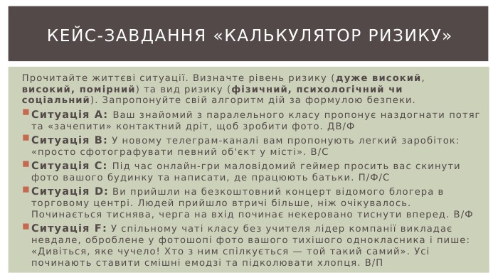 Кейс-завдання «Калькулятор ризику»Прочитайте життєві ситуації. Визначте рівень ризику (дуже високий, високий, помірний) та вид ризику (фізичний, психологічний чи соціальний). Запропонуйте свій алгоритм дій за формулою безпеки. Ситуація А: Ваш знайомий з паралельного класу пропонує наздогнати потяг та «зачепити» контактний дріт, щоб зробити фото. ДВ/ФСитуація В: У новому телеграм-каналі вам пропонують легкий заробіток: «просто сфотографувати певний об'єкт у місті». В/ССитуація С: Під час онлайн-гри маловідомий геймер просить вас скинути фото вашого будинку та написати, де працюють батьки. П/Ф/ССитуація D: Ви прийшли на безкоштовний концерт відомого блогера в торговому центрі. Людей прийшло втричі більше, ніж очікувалось. Починається тиснява, черга на вхід починає некеровано тиснути вперед. В/ФСитуація F: У спільному чаті класу без учителя лідер компанії викладає невдале, оброблене у фотошопі фото вашого тихішого однокласника і пише: «Дивіться, яке чучело! Хто з ним спілкується — той такий самий». Усі починають ставити смішні емодзі та підколювати хлопця. В/П