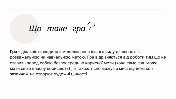 Що таке гра?Гра – діяльність людини з моделювання іншого виду діяльності з розважальною чи навчальною метою. Гра відрізняється від роботи тим що не ставить перед собою безпосередньо корисної мети (хоча сама гра може мати свою власну корисність) , а також тісно межує з мистецтвом, хоч зазвичай не створює художні цінності. 