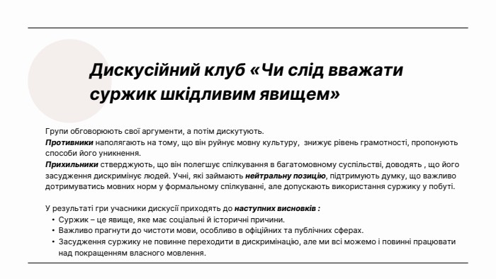 Дискусійний клуб «Чи слід вважати суржик шкідливим явищем»Групи обговорюють свої аргументи, а потім дискутують. Противники наполягають на тому, що він руйнує мовну культуру, знижує рівень грамотності, пропонують способи його уникнення. Прихильники стверджують, що він полегшує спілкування в багатомовному суспільстві, доводять , що його засудження дискримінує людей. Учні, які займають нейтральну позицію, підтримують думку, що важливо дотримуватись мовних норм у формальному спілкуванні, але допускають використання суржику у побуті. У результаті гри учасники дискусії приходять до наступних висновків : Суржик – це явище, яке має соціальні й історичні причини. Важливо прагнути до чистоти мови, особливо в офіційних та публічних сферах. Засудження суржику не повинне переходити в дискримінацію, але ми всі можемо і повинні працювати над покращенням власного мовлення.