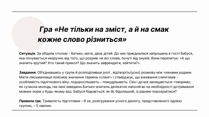  Гра «Не тільки на зміст, а й на смак кожне слово різниться»Ситуація. За обіднім столом - батько, мати, двоє дітей. До них приєдналася запрошена в гості бабуся, яка почувається незручно від того, що розуміє не всі слова, почуті від онуків. Вона перепитує: «А що значить крутий? Хто такий прикол? Що значить зафрендити, хейтити?». Завдання. Об’єднавшись у групи й розподіливши ролі , відтворіть(усно) розмову між членами родини. Мати-письменниця пояснює значення терміна «сленг» і стверджує, що вживання сленгізмів - особливість підліткового віку: подорослішають – помудрішають. Син і дочка захищаються: говоримо, як сучасна молодь,так нині заведено. Батько-вчитель делікатно наполягає на необхідності дотримання мовних норм у будь-якому віці. Бабуся бідкається: як їй, бідолашній, із ріднею порозумітися?Правила гри. Тривалість підготовки – 8 хв, розігрування усного діалогу, представленого однією групою, – 5 хвилин.