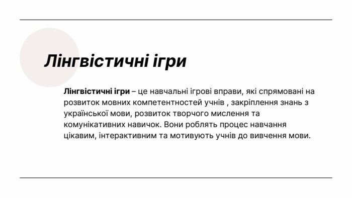 Лінгвістичні ігри. Лінгвістичні ігри – це навчальні ігрові вправи, які спрямовані на розвиток мовних компетентностей учнів , закріплення знань з української мови, розвиток творчого мислення та комунікативних навичок. Вони роблять процес навчання цікавим, інтерактивним та мотивують учнів до вивчення мови.