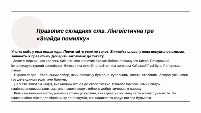 Правопис складних слів. Лінгвістична гра «Знайди помилку» Уявіть себе у ролі редактора. Прочитайте уважно текст. Випишіть слова, у яких допущено помилки, запишіть їх правильно. Доберіть заголовок до тексту. Золото-верхий наш красень Київ. На мальовничих схилах Дніпра розкинувся Києво-Печерський історикокультурний заповідник. Визначним релігійнополітичним центром Київської Русі була Печерська лавра. Окраса лаври – Успенський собор, який спочатку був одно-купольним, шести-стовпним. Згодом увінчався груше-видними золотими банями. Далі сяє золотом Софія, яка наближається до свого тисячо-літнього ювілею. Німий свідок національновизвольних змагань нашого воле-любного добро-зичливого народу. Київ – це величне місто, розкішна столиця України, яка єднає у собі минуле та жваву сучасність. Це надзвичайне місто для відпочинку та роздумів, яке надихає та радує погляд будького. 
