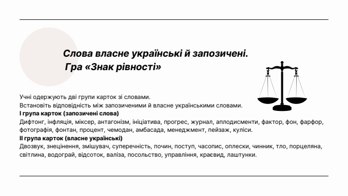 Слова власне українські й запозичені. Гра «Знак рівності»Учні одержують дві групи карток зі словами. Встановіть відповідність між запозиченими й власне українськими словами. I група карток (запозичені слова)Дифтонг, інфляція, міксер, антагонізм, ініціатива, прогрес, журнал, аплодисменти, фактор, фон, фарфор, фотографія, фонтан, процент, чемодан, амбасада, менеджмент, пейзаж, куліси.ІІ група карток (власне українські)Двозвук, знецінення, змішувач, суперечність, почин, поступ, часопис, оплески, чинник, тло, порцеляна, світлина, водограй, відсоток, валіза, посольство, управління, краєвид, лаштунки.
