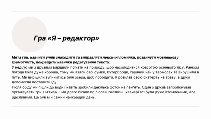 Гра «Я – редактор»Мета гри: навчити учнів знаходити та виправляти лексичні помилки, розвинути мовленнєву грамотність, покращити навички редагування тексту. У неділю ми з друзями вирішили поїхати на природу, щоб насолодитися красотою осіннього лісу. Ранком погода була дуже хороша, тому ми взяли свої сумки, бутерброди, гарячий чай у термосах та вирушили в путь. Ми вирішили зупинитись біля озера, щоб пообідати. Я розклав свою скатерть на траву, а друзі допомогли поставити їду. Після обіду ми пішли до води і навіть зробили декілька фоток на пам’ять. Один з друзів запропонував організувати гри з м’ячем, і ми довго бігали по лісовій галявині. Увечері всі були дуже втомленими, але щасливими. Це був мій самий найкращий день.