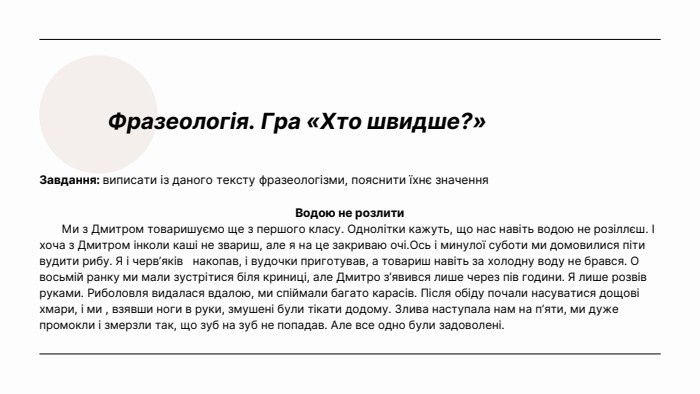 Фразеологія. Гра «Хто швидше?»Завдання: виписати із даного тексту фразеологізми, пояснити їхнє значення. Водою не розлити Ми з Дмитром товаришуємо ще з першого класу. Однолітки кажуть, що нас навіть водою не розіллєш. І хоча з Дмитром інколи каші не звариш, але я на це закриваю очі. Ось і минулої суботи ми домовилися піти вудити рибу. Я і черв’яків накопав, і вудочки приготував, а товариш навіть за холодну воду не брався. О восьмій ранку ми мали зустрітися біля криниці, але Дмитро з’явився лише через пів години. Я лише розвів руками. Риболовля видалася вдалою, ми спіймали багато карасів. Після обіду почали насуватися дощові хмари, і ми , взявши ноги в руки, змушені були тікати додому. Злива наступала нам на п’яти, ми дуже промокли і змерзли так, що зуб на зуб не попадав. Але все одно були задоволені. 