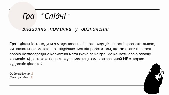 Гра «Слідчі»Знайдіть помилки у визначенніГра – діяльність людини з моделювання іншого виду діяльності з розважальною, чи навчальною метою. Гра відрізняється від роботи тим, що НЕ ставить перед собою безпосередньо користної мети (хоча сама гра може мати свою власну корисність) , а також тісно межує з мистецтвом хоч зазвичай НЕ створює художніх ціностей. Орфографічних 2 Пунктуаційних 2