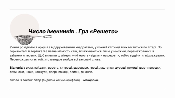 Число іменників . Гра «Решето»Учням роздаються аркуші з віддрукованими квадратами, у кожній клітинці яких міститься по літері. По горизонталі й вертикалі є певна кількість слів, які вживаються лише у множині, перемежованих із зайвими літерами. Щоб виявити ці літери, учні мають «відсіяти на решеті», тобто відділити, відмежувати. Переможцем стає той, хто швидше знайде всі заховані слова. Відповіді : вила, кайдани, ворота, хитрощі, шаровари, гроші, лаштунки, дурощі, ножиці, шорти,вершки, лахи, ліки, шахи, канікули, двері, вакації, злидні, фінанси. Слово із зайвих літер (виділені косим шрифтом) – макарони.