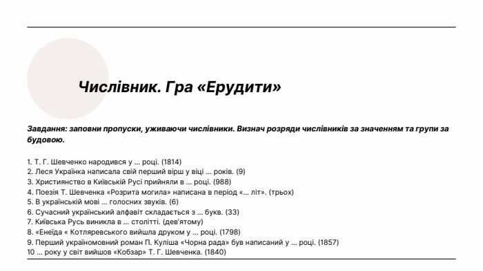 Числівник. Гра «Ерудити»Завдання: заповни пропуски, уживаючи числівники. Визнач розряди числівників за значенням та групи за будовою.1. Т. Г. Шевченко народився у … році. (1814)2. Леся Українка написала свій перший вірш у віці … років. (9)3. Християнство в Київській Русі прийняли в … році. (988)4. Поезія Т. Шевченка «Розрита могила» написана в період «… літ». (трьох)5. В українській мові … голосних звуків. (6)6. Сучасний український алфавіт складається з … букв. (33)7. Київська Русь виникла в … столітті. (дев’ятому)8. «Енеїда « Котляревського вийшла друком у … році. (1798)9. Перший україномовний роман П. Куліша «Чорна рада» був написаний у … році. (1857)10 … року у світ вийшов «Кобзар» Т. Г. Шевченка. (1840)