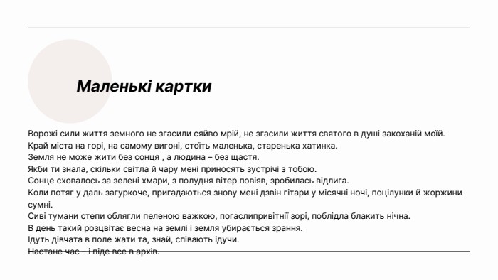 Маленькі картки. Ворожі сили життя земного не згасили сяйво мрій, не згасили життя святого в душі закоханій моїй. Край міста на горі, на самому вигоні, стоїть маленька, старенька хатинка. Земля не може жити без сонця , а людина – без щастя. Якби ти знала, скільки світла й чару мені приносять зустрічі з тобою. Сонце сховалось за зелені хмари, з полудня вітер повіяв, зробилась відлига. Коли потяг у даль загуркоче, пригадаються знову мені дзвін гітари у місячні ночі, поцілунки й жоржини сумні. Сиві тумани степи облягли пеленою важкою, погаслипривітнії зорі, поблідла блакить нічна. В день такий розцвітає весна на землі і земля убирається зрання. Ідуть дівчата в поле жати та, знай, співають ідучи. Настане час – і піде все в архів.