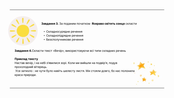 Завдання 3. За поданим початком Яскраво світить сонце скласти. Складносурядне речення. Складнопідрядне речення. Безсполучникове речення. Завдання 4. Скласти текст «Вечір», використовуючи всі типи складних речень. Приклад тексту. Настав вечір, і на небі з’явилися зорі. Коли ми вийшли на подвір’я, подув прохолодний вітерець. Усе затихло : не чути було навіть шелесту листя. Ми стояли довго, бо нас полонила краса природи.
