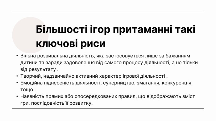 Більшості ігор притаманні такі ключові риси. Вільна розвивальна діяльність, яка застосовується лише за бажанням дитини та заради задоволення від самого процесу діяльності, а не тільки від результату . Творчий, надзвичайно активний характер ігрової діяльності . Емоційна піднесеність діяльності, суперництво, змагання, конкуренція тощо . Наявність прямих або опосередкованих правил, що відображають зміст гри, послідовність її розвитку. 
