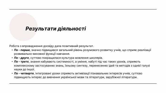 Результати діяльностіРобота з впровадження досвіду дала позитивний результат. По - перше, значно підвищився загальний рівень розумового розвитку учнів, що сприяє реалізації розвивально-виховної функції навчання. По - друге, суттєво покращилася культура мовлення школярів. По - третє, знання набувають системності, а уміння, набуті під час таких уроків, сприяють комплексному застосуванню знань, їхньому синтезу, перенесенню ідей та методів з однієї галузі науки до іншої. По - четверте, інтегровані уроки сприяють активізації пізнавальних інтересів учнів, суттєво підвищують інтерес до вивчення української мови та літератури, зарубіжної літератури.