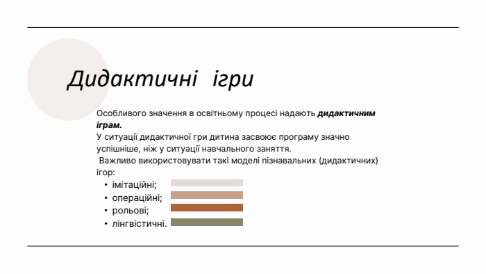 Дидактичні ігри. Особливого значення в освітньому процесі надають дидактичним іграм. У ситуації дидактичної гри дитина засвоює програму значно успішніше, ніж у ситуації навчального заняття. Важливо використовувати такі моделі пізнавальних (дидактичних) ігор: імітаційні;операційні;рольові;лінгвістичні.