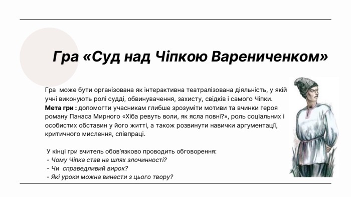 Гра «Суд над Чіпкою Варениченком»Гра може бути організована як інтерактивна театралізована діяльність, у якій учні виконують ролі судді, обвинувачення, захисту, свідків і самого Чіпки. Мета гри : допомогти учасникам глибше зрозуміти мотиви та вчинки героя роману Панаса Мирного «Хіба ревуть воли, як ясла повні?», роль соціальних і особистих обставин у його житті, а також розвинути навички аргументації, критичного мислення, співпраці. У кінці гри вчитель обов’язково проводить обговорення: - Чому Чіпка став на шлях злочинності? - Чи справедливий вирок? - Які уроки можна винести з цього твору? 