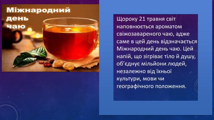 Щороку 21 травня світ наповнюється ароматом свіжозавареного чаю, адже саме в цей день відзначається Міжнародний день чаю. Цей напій, що зігріває тіло й душу, об’єднує мільйони людей, незалежно від їхньої культури, мови чи географічного положення. 