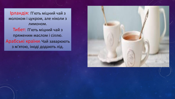 Ірландія: П'ють міцний чай з молоком і цукром, але ніколи з лимоном. Тибет: П'ють міцний чай з пряженим маслом і сіллю. Арабські країни: Чай заварюють з м'ятою, іноді додають лід. 