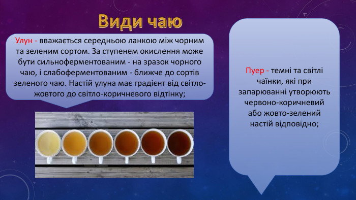 Види чаю. Улун - вважається середньою ланкою між чорним та зеленим сортом. За ступенем окислення може бути сильноферментованим - на зразок чорного чаю, і слабоферментованим - ближче до сортів зеленого чаю. Настій улуна має градієнт від світло-жовтого до світло-коричневого відтінку;Пуер - темні та світлі чаїнки, які при запарюванні утворюють червоно-коричневий або жовто-зелений настій відповідно;