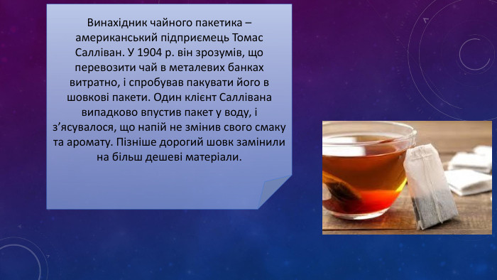 Винахідник чайного пакетика – американський підприємець Томас Салліван. У 1904 р. він зрозумів, що перевозити чай в металевих банках витратно, і спробував пакувати його в шовкові пакети. Один клієнт Саллівана випадково впустив пакет у воду, і з’ясувалося, що напій не змінив свого смаку та аромату. Пізніше дорогий шовк замінили на більш дешеві матеріали.