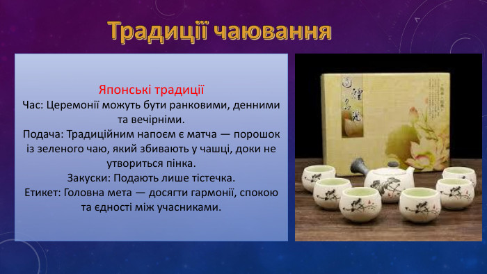 Традиції чаювання. Японські традиціїЧас: Церемонії можуть бути ранковими, денними та вечірніми. Подача: Традиційним напоєм є матча — порошок із зеленого чаю, який збивають у чашці, доки не утвориться пінка. Закуски: Подають лише тістечка. Етикет: Головна мета — досягти гармонії, спокою та єдності між учасниками. 