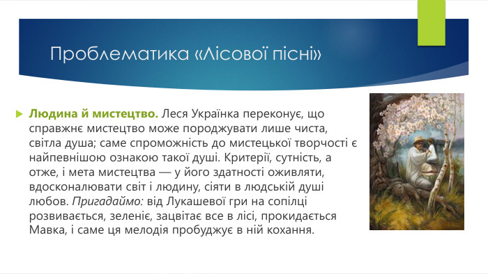 Проблематика «Лісової пісні»Людина й мистецтво. Леся Українка переконує, що справжнє мистецтво може породжувати лише чиста, світла душа; саме спроможність до мистецької творчості є найпевнішою ознакою такої душі. Критерії, сутність, а отже, і мета мистецтва — у його здатності оживляти, вдосконалювати світ і людину, сіяти в людській душі любов. Пригадаймо: від Лукашевої гри на сопілці розвивається, зеленіє, зацвітає все в лісі, прокидається Мавка, і саме ця мелодія пробуджує в ній кохання.