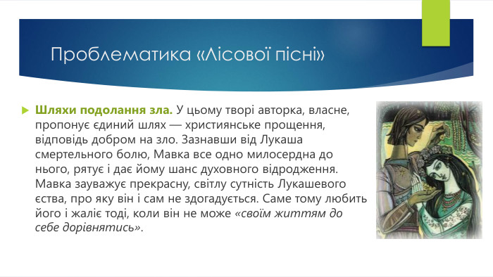 Проблематика «Лісової пісні»Шляхи подолання зла. У цьому творі авторка, власне, пропонує єдиний шлях — християнське прощення, відповідь добром на зло. Зазнавши від Лукаша смертельного болю, Мавка все одно милосердна до нього, рятує і дає йому шанс духовного відродження. Мавка зауважує прекрасну, світлу сутність Лукашевого єства, про яку він і сам не здогадується. Саме тому любить його і жаліє тоді, коли він не може «своїм життям до себе дорівнятись».