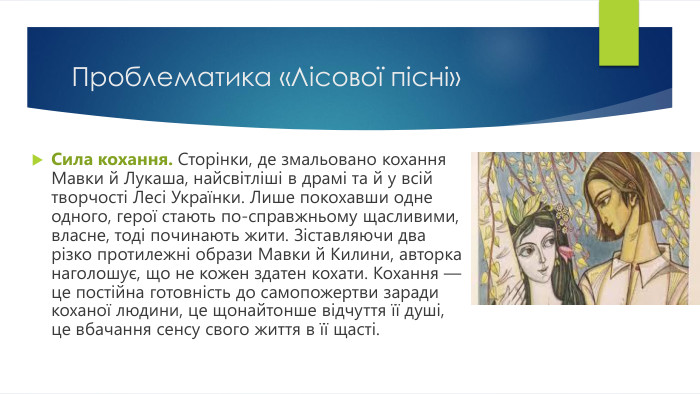 Проблематика «Лісової пісні»Сила кохання. Сторінки, де змальовано кохання Мавки й Лукаша, найсвітліші в драмі та й у всій творчості Лесі Українки. Лише покохавши одне одного, герої стають по-справжньому щасливими, власне, тоді починають жити. Зіставляючи два різко протилежні образи Мавки й Килини, авторка наголошує, що не кожен здатен кохати. Кохання — це постійна готовність до самопожертви заради коханої людини, це щонайтонше відчуття її душі, це вбачання сенсу свого життя в її щасті.