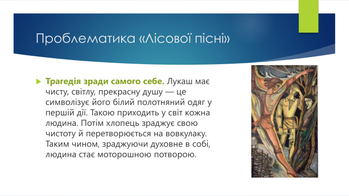 Проблематика «Лісової пісні»Трагедія зради самого себе. Лукаш має чисту, світлу, прекрасну душу — це символізує його білий полотняний одяг у першій дії. Такою приходить у світ кожна людина. Потім хлопець зраджує свою чистоту й перетворюється на вовкулаку. Таким чином, зраджуючи духовне в собі, людина стає моторошною потворою.