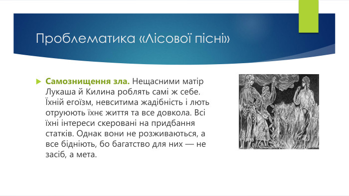 Проблематика «Лісової пісні»Самознищення зла. Нещасними матір Лукаша й Килина роблять самі ж себе. Їхній егоїзм, невситима жадібність і лють отруюють їхнє життя та все довкола. Всі їхні інтереси скеровані на придбання статків. Однак вони не розживаються, а все бідніють, бо багатство для них — не засіб, а мета.