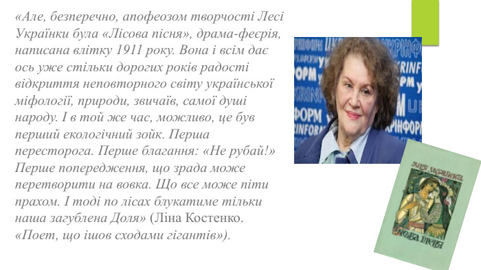 «Але, безперечно, апофеозом творчості Лесі Українки була «Лісова пісня», драма-феєрія, написана влітку 1911 року. Вона і всім дає ось уже стільки дорогих років радості відкриття неповторного світу української міфології, природи, звичаїв, самої душі народу. І в той же час, можливо, це був перший екологічний зойк. Перша пересторога. Перше благання: «Не рубай!» Перше попередження, що зрада може перетворити на вовка. Що все може піти прахом. І тоді по лісах блукатиме тільки наша загублена Доля» (Ліна Костенко. «Поет, що ішов сходами гігантів»).