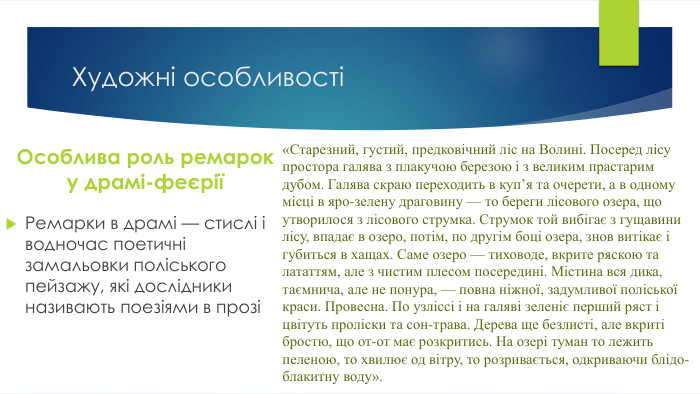 Художні особливостіОсоблива роль ремарок у драмі-феєріїРемарки в драмі — стислі і водночас поетичні замальовки поліського пейзажу, які дослідники називають поезіями в прозі«Старезний, густий, предковічний ліс на Волині. Посеред лісу простора галява з плакучою березою і з великим прастарим дубом. Галява скраю переходить в куп’я та очерети, а в одному місці в яро-зелену драговину — то береги лісового озера, що утворилося з лісового струмка. Струмок той вибігає з гущавини лісу, впадає в озеро, потім, по другім боці озера, знов витікає і губиться в хащах. Саме озеро — тиховоде, вкрите ряскою та лататтям, але з чистим плесом посередині. Містина вся дика, таємнича, але не понура, — повна ніжної, задумливої поліської краси. Провесна. По узліссі і на галяві зеленіє перший ряст і цвітуть проліски та сон-трава. Дерева ще безлисті, але вкриті бростю, що от-от має розкритись. На озері туман то лежить пеленою, то хвилює од вітру, то розривається, одкриваючи блідо-блакитну воду». 