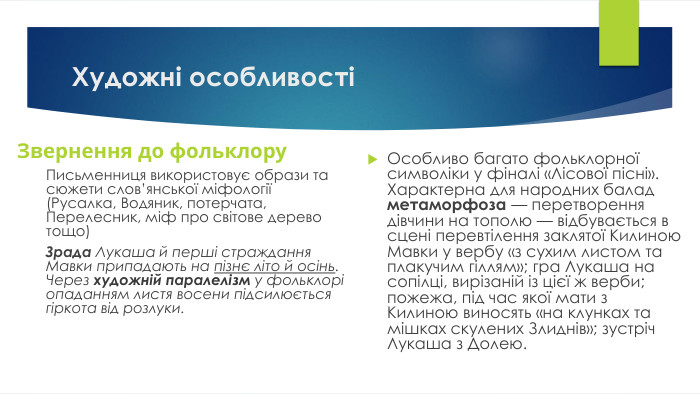 Художні особливостіЗвернення до фольклору. Письменниця використовує образи та сюжети слов’янської міфології (Русалка, Водяник, потерчата, Перелесник, міф про світове дерево тощо)Зрада Лукаша й перші страждання Мавки припадають на пізнє літо й осінь. Через художній паралелізм у фольклорі опаданням листя восени підсилюється гіркота від розлуки. Особливо багато фольклорної символіки у фіналі «Лісової пісні». Характерна для народних балад метаморфоза — перетворення дівчини на тополю — відбувається в сцені перевтілення заклятої Килиною Мавки у вербу «з сухим листом та плакучим гіллям»; гра Лукаша на сопілці, вирізаній із цієї ж верби; пожежа, під час якої мати з Килиною виносять «на клунках та мішках скулених Злиднів»; зустріч Лукаша з Долею.