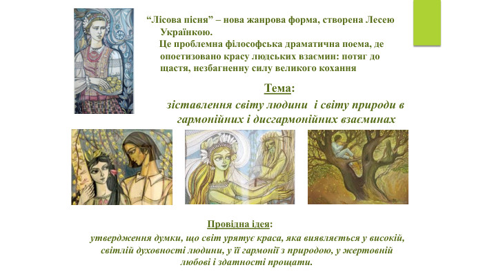 “Лісова пісня” – нова жанрова форма, створена Лесею Українкою. Це проблемна філософська драматична поема, де опоетизовано красу людських взаємин: потяг до щастя, незбагненну силу великого кохання. Тема: зіставлення світу людини і світу природи в гармонійних і дисгармонійних взаєминах Провідна ідея: утвердження думки, що світ урятує краса, яка виявляється у високій, світлій духовності людини, у її гармонії з природою, у жертовній любові і здатності прощати.