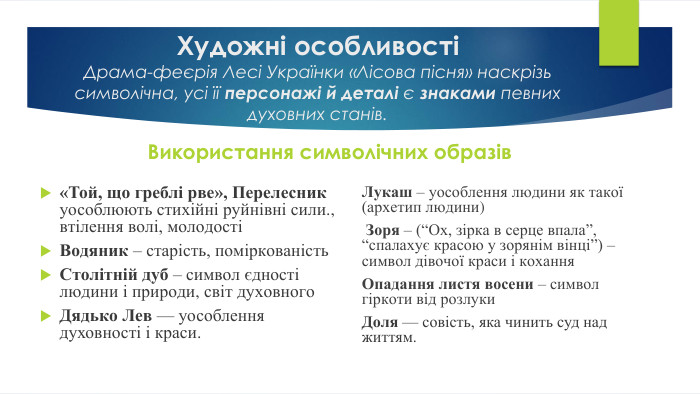 Художні особливостіДрама-феєрія Лесі Українки «Лісова пісня» наскрізь символічна, усі її персонажі й деталі є знаками певних духовних станів. Використання символічних образів«Той, що греблі рве», Перелесник уособлюють стихійні руйнівні сили., втілення волі, молодостіВодяник – старість, поміркованість Столітній дуб – символ єдності людини і природи, світ духовного. Дядько Лев — уособлення духовності і краси. Лукаш – уособлення людини як такої (архетип людини) Зоря – (“Ох, зірка в серце впала”, “спалахує красою у зорянім вінці”) – символ дівочої краси і кохання. Опадання листя восени – символ гіркоти від розлуки. Доля — совість, яка чинить суд над життям.