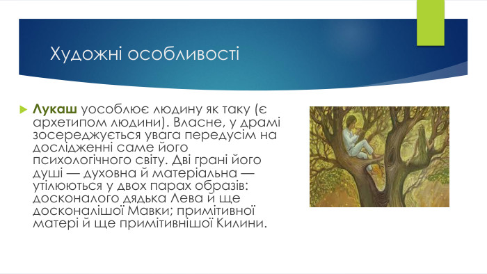 Художні особливостіЛукаш уособлює людину як таку (є архетипом людини). Власне, у драмі зосереджується увага передусім на дослідженні саме його психологічного світу. Дві грані його душі — духовна й матеріальна — утілюються у двох парах образів: досконалого дядька Лева й ще досконалішої Мавки; примітивної матері й ще примітивнішої Килини.