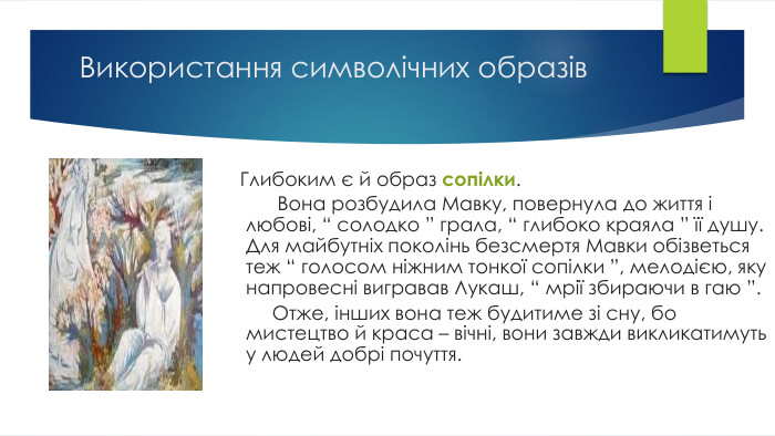Використання символічних образів Глибоким є й образ сопілки. Вона розбудила Мавку, повернула до життя і любові, “ солодко ” грала, “ глибоко краяла ” її душу. Для майбутніх поколінь безсмертя Мавки обізветься теж “ голосом ніжним тонкої сопілки ”, мелодією, яку напровесні вигравав Лукаш, “ мрії збираючи в гаю ”. Отже, інших вона теж будитиме зі сну, бо мистецтво й краса – вічні, вони завжди викликатимуть у людей добрі почуття.