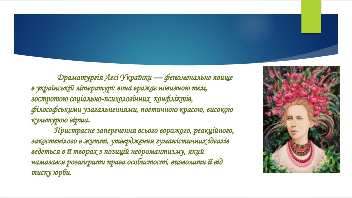  Драматургія Лесі Українки — феноменальне явище в українській літературі: вона вражає новизною тем, гостротою соціально-психологічних конфліктів, філософськими узагальненнями, поетичною красою, високою культурою вірша. Пристрасне заперечення всього ворожого, реакційного, закостенілого в житті, утвердження гуманістичних ідеалів ведеться в її творах з позицій неоромантизму, який намагався розширити права особистості, визволити її від тиску юрби.