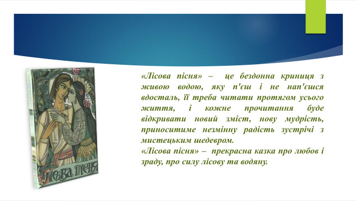 «Лісова пісня» – це бездонна криниця з живою водою, яку п'єш і не нап'єшся вдосталь, її треба читати протягом усього життя, і кожне прочитання буде відкривати новий зміст, нову мудрість, приноситиме незмінну радість зустрічі з мистецьким шедевром. «Лісова пісня» – прекрасна казка про любов і зраду, про силу лісову та водяну.