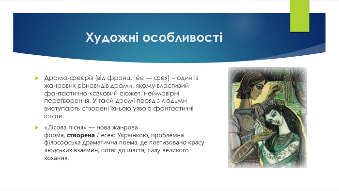 Художні особливостіДрама-феєрія (від франц. Iée — фея) – один із жанрових різновидів драми, якому властивий фантастично-казковий сюжет, неймовірні перетворення. У такій драмі поряд з людьми виступають створені їхньою уявою фантастичні істоти.«Лісова пісня» — нова жанрова форма, створена Лесею Українкою, проблемна філософська драматична поема, де поетизовано красу людських взаємин, потяг до щастя, силу великого кохання.