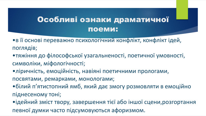 в її основі переважно психологічний конфлікт, конфлікт ідей, поглядів;тяжіння до філософської узагальненості, поетичної умовності, символіки, міфологічності;ліричність, емоційність, навіяні поетичними прологами, посвятами, ремарками, монологами;білий п’ятистопний ямб, який дає змогу розмовляти в емоційно піднесеному тоні;ідейний зміст твору, завершення тієї або іншої сцени,розгортання певної думки часто підсумовуються афоризмом. Особливі ознаки драматичної поеми: