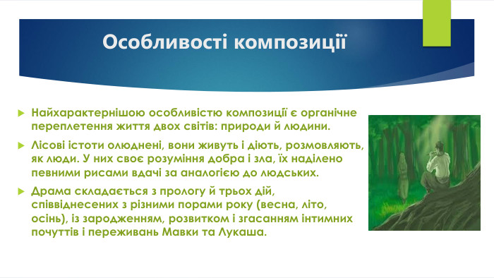 Особливості композиціїНайхарактернішою особливістю композиції є органічне переплетення життя двох світів: природи й людини. Лісові істоти олюднені, вони живуть і діють, розмовляють, як люди. У них своє розуміння добра і зла, їх наділено певними рисами вдачі за аналогією до людських. Драма складається з прологу й трьох дій, співвіднесених з різними порами року (весна, літо, осінь), із зародженням, розвитком і згасанням інтимних почуттів і переживань Мавки та Лукаша.