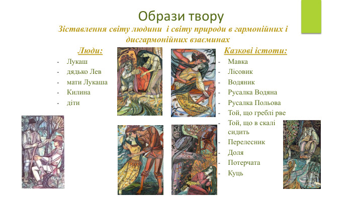 Образи твору. Казкові істоти: Мавка. Лісовик Водяник. Русалка Водяна. Русалка Польова. Той, що греблі рве. Той, що в скалі сидить Перелесник Доля. Потерчата. Куць. Люди: Лукашдядько Левмати Лукаша. Килинадіти. Зіставлення світу людини і світу природи в гармонійних і дисгармонійних взаєминах 