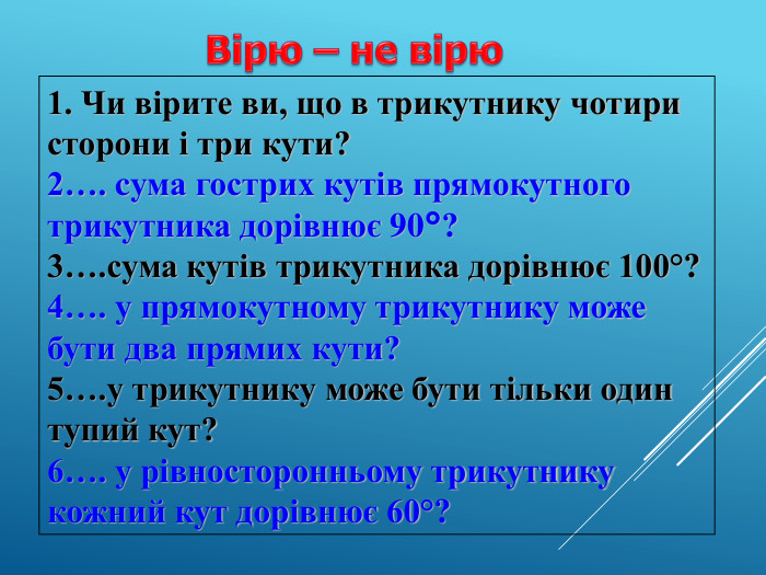 1. Чи вірите ви, що в трикутнику чотири сторони і три кути? 2…. cума гострих кутів прямокутного трикутника дорівнює 90°?  3….сума кутів трикутника дорівнює 100°? 4…. у прямокутному трикутнику може бути два прямих кути? 5….у трикутнику може бути тільки один тупий кут?  6…. у рівносторонньому трикутнику кожний кут дорівнює 60°? 