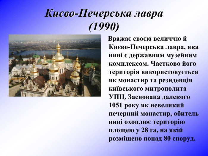 Києво-Печерська лавра (1990)     Вражає своєю величчю й Києво-Печерська лавра, яка нині є державним музейним комплексом. Частково його територія використовується як монастир та резиденція київського митрополита УПЦ. Заснована далекого 1051 року як невеликий печерний монастир, обитель нині охоплює територію площею у 28 га, на якій розміщено понад 80 споруд.  