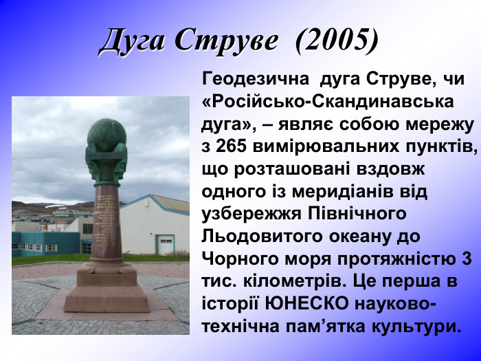 Дуга Струве  (2005)            Геодезична  дуга Струве, чи «Російсько-Скандинавська дуга», – являє собою мережу з 265 вимірювальних пунктів, що розташовані вздовж одного із меридіанів від узбережжя Північного Льодовитого океану до Чорного моря протяжністю 3 тис. кілометрів. Це перша в історії ЮНЕСКО науково-технічна пам’ятка культури.  