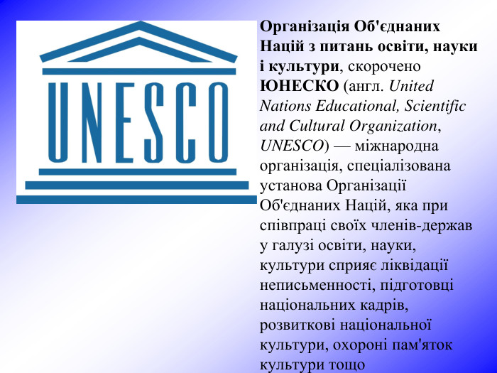 Організація Об'єднаних Націй з питань освіти, науки і культури, скорочено ЮНЕСКО (англ. United Nations Educational, Scientific and Cultural Organization, UNESCO) — міжнародна організація, спеціалізована установа Організації Об'єднаних Націй, яка при співпраці своїх членів-держав у галузі освіти, науки, культури сприяє ліквідації неписьменності, підготовці національних кадрів, розвиткові національної культури, охороні пам'яток культури тощо 