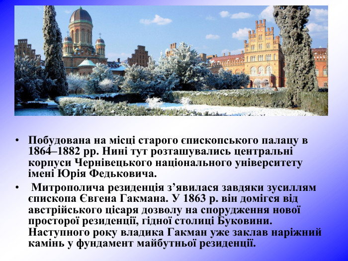 Побудована на місці старого єпископського палацу в 1864–1882 рр. Нині тут розташувались центральні корпуси Чернівецького національного університету імені Юрія Федьковича.  Митрополича резиденція з’явилася завдяки зусиллям єпископа Євгена Гакмана. У 1863 р. він домігся від австрійського цісаря дозволу на спорудження нової просторої резиденції, гідної столиці Буковини. Наступного року владика Гакман уже заклав наріжний камінь у фундамент майбутньої резиденції. 
